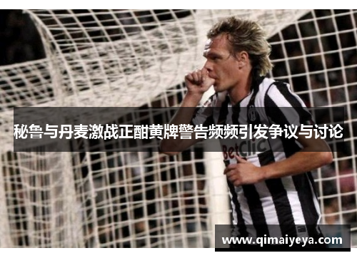 秘鲁与丹麦激战正酣黄牌警告频频引发争议与讨论
